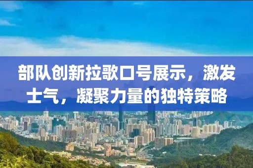 部隊(duì)創(chuàng)新拉歌口號(hào)展示，激發(fā)士氣，凝聚力量的獨(dú)特策略