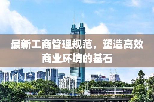 最新工商管理規(guī)范，塑造高效商業(yè)環(huán)境的基石