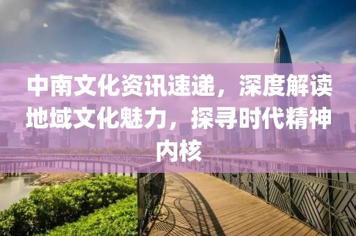 中南文化資訊速遞，深度解讀地域文化魅力，探尋時代精神內(nèi)核