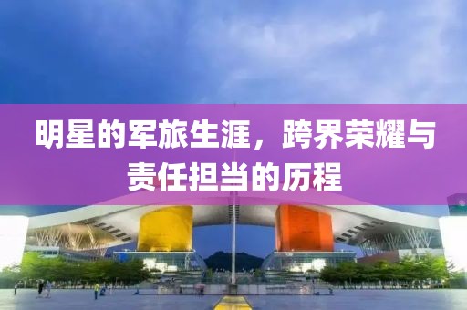明星的軍旅生涯，跨界榮耀與責(zé)任擔(dān)當(dāng)?shù)臍v程