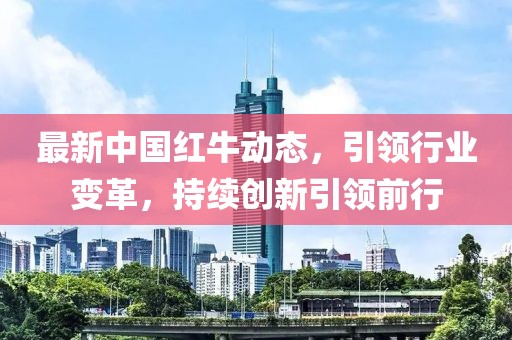 最新中國紅牛動態(tài)，引領(lǐng)行業(yè)變革，持續(xù)創(chuàng)新引領(lǐng)前行