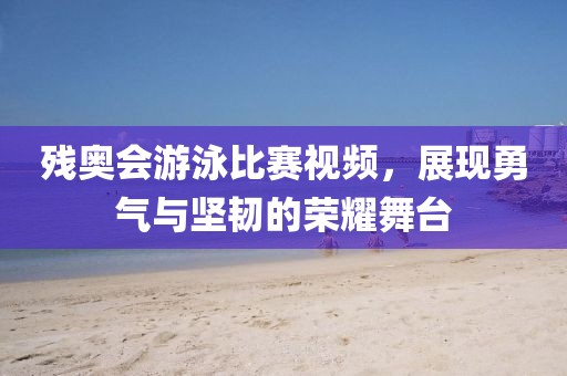 殘奧會游泳比賽視頻，展現(xiàn)勇氣與堅(jiān)韌的榮耀舞臺