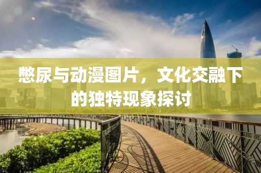 憋尿與動(dòng)漫圖片，文化交融下的獨(dú)特現(xiàn)象探討