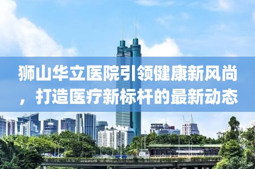 獅山華立醫(yī)院引領(lǐng)健康新風(fēng)尚，打造醫(yī)療新標(biāo)桿的最新動(dòng)態(tài)