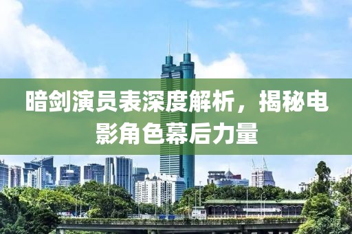 暗劍演員表深度解析，揭秘電影角色幕后力量