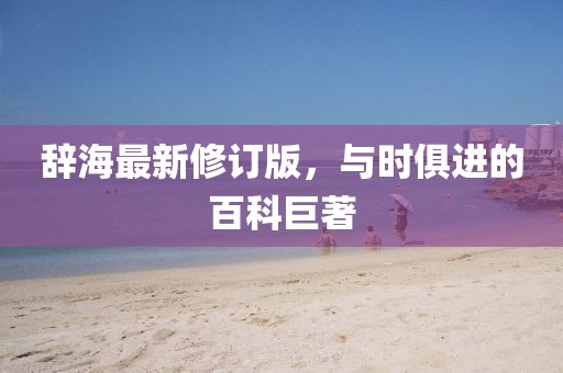 辭海最新修訂版，與時(shí)俱進(jìn)的百科巨著