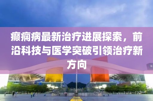癲癇病最新治療進展探索，前沿科技與醫(yī)學突破引領治療新方向