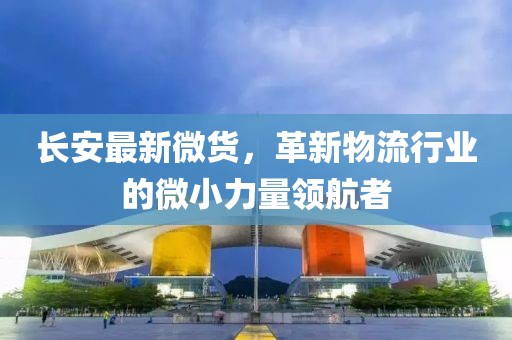 長安最新微貨，革新物流行業(yè)的微小力量領航者