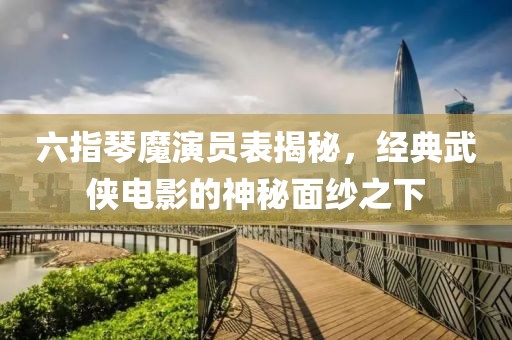 六指琴魔演員表揭秘，經(jīng)典武俠電影的神秘面紗之下