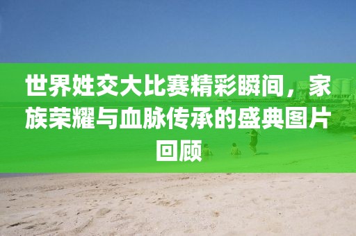 世界姓交大比賽精彩瞬間，家族榮耀與血脈傳承的盛典圖片回顧