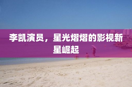 李凱演員，星光熠熠的影視新星崛起