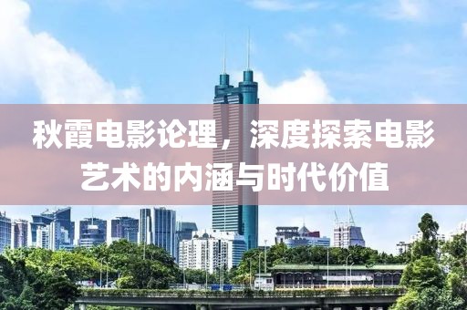 秋霞電影論理，深度探索電影藝術(shù)的內(nèi)涵與時(shí)代價(jià)值
