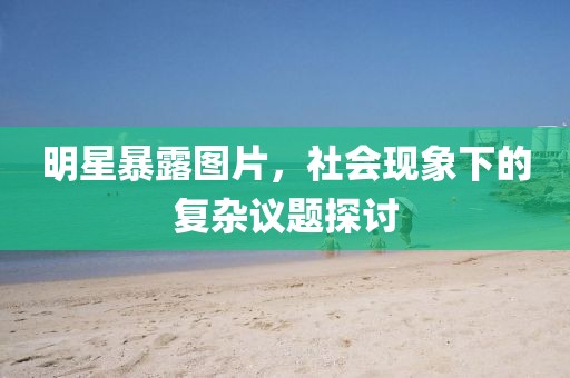 明星暴露圖片，社會(huì)現(xiàn)象下的復(fù)雜議題探討