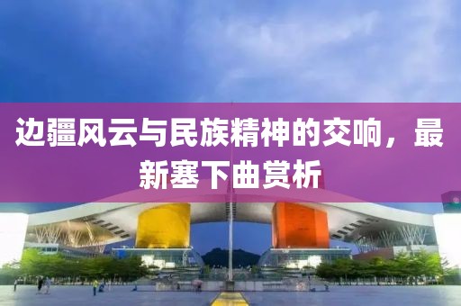 邊疆風(fēng)云與民族精神的交響，最新塞下曲賞析