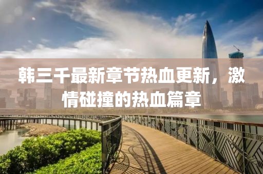 韓三千最新章節(jié)熱血更新，激情碰撞的熱血篇章