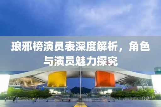 瑯邪榜演員表深度解析，角色與演員魅力探究