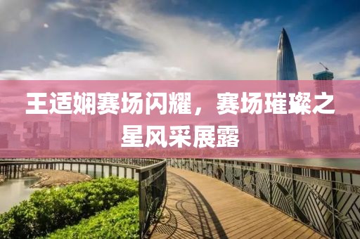 王適嫻賽場閃耀，賽場璀璨之星風(fēng)采展露