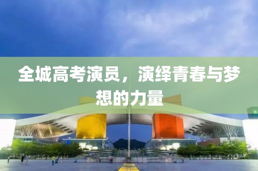 全城高考演員，演繹青春與夢想的力量