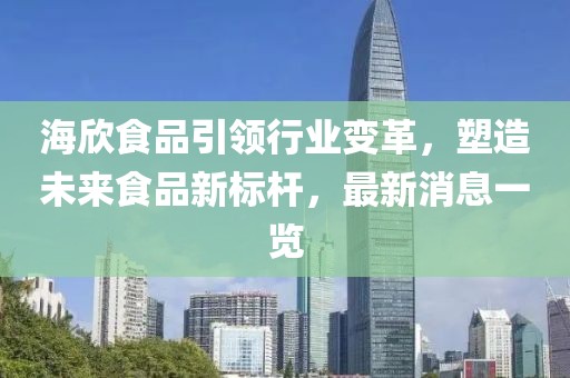 海欣食品引領(lǐng)行業(yè)變革，塑造未來(lái)食品新標(biāo)桿，最新消息一覽