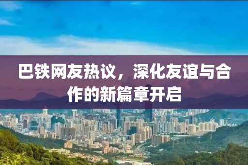 巴鐵網(wǎng)友熱議，深化友誼與合作的新篇章開(kāi)啟