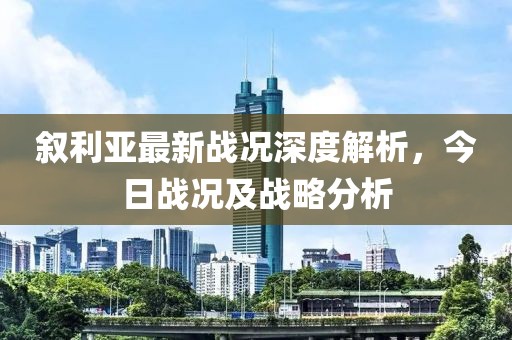 敘利亞最新戰(zhàn)況深度解析，今日戰(zhàn)況及戰(zhàn)略分析