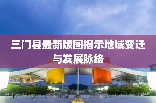 三門縣最新版圖揭示地域變遷與發(fā)展脈絡(luò)