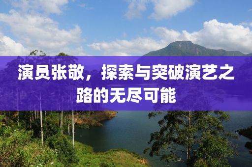 演員張敬，探索與突破演藝之路的無盡可能