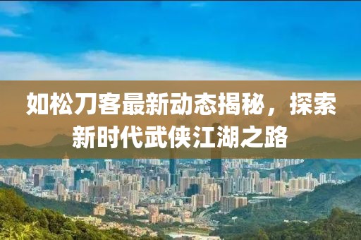 如松刀客最新動態(tài)揭秘，探索新時代武俠江湖之路