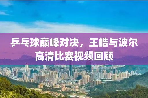 乒乓球巔峰對決，王皓與波爾高清比賽視頻回顧