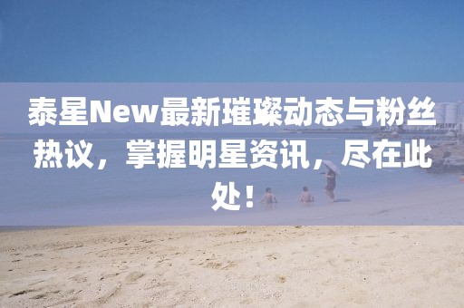 泰星New最新璀璨動(dòng)態(tài)與粉絲熱議，掌握明星資訊，盡在此處！