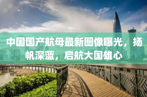 中國國產航母最新圖像曝光，揚帆深藍，啟航大國雄心