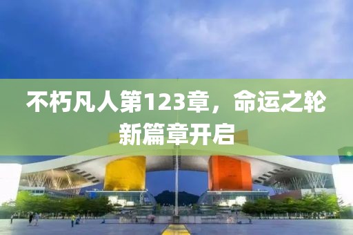不朽凡人第123章，命運(yùn)之輪新篇章開啟