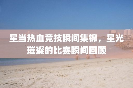 星當(dāng)熱血競技瞬間集錦，星光璀璨的比賽瞬間回顧