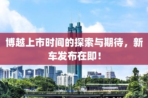 博越上市時(shí)間的探索與期待，新車發(fā)布在即！