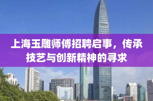 上海玉雕師傅招聘啟事，傳承技藝與創(chuàng)新精神的尋求