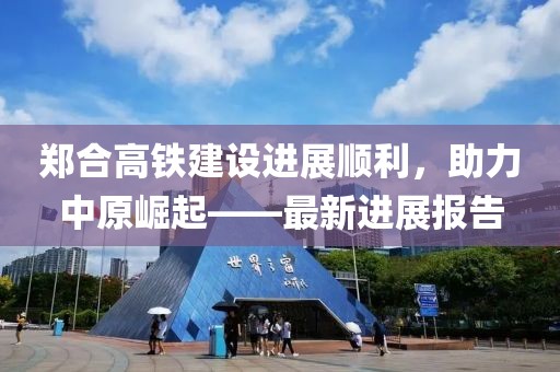 鄭合高鐵建設(shè)進(jìn)展順利，助力中原崛起——最新進(jìn)展報(bào)告