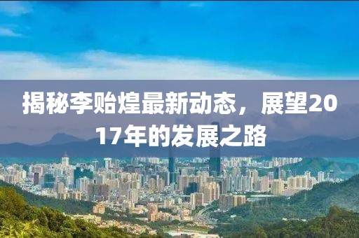 揭秘李貽煌最新動態(tài)，展望2017年的發(fā)展之路