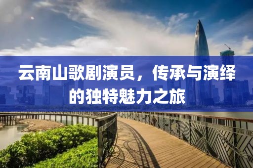 云南山歌劇演員，傳承與演繹的獨特魅力之旅
