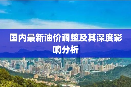 國內(nèi)最新油價(jià)調(diào)整及其深度影響分析