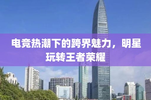 電競熱潮下的跨界魅力，明星玩轉(zhuǎn)王者榮耀