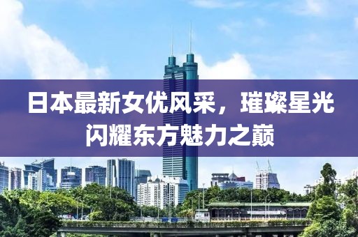日本最新女優(yōu)風(fēng)采，璀璨星光閃耀東方魅力之巔