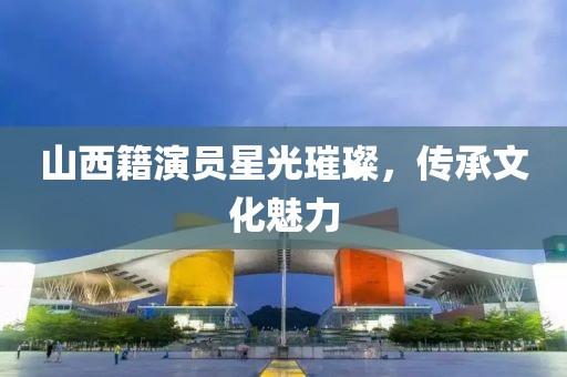 山西籍演員星光璀璨，傳承文化魅力