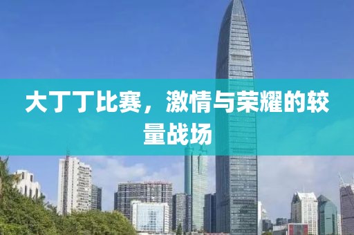 大丁丁比賽，激情與榮耀的較量戰(zhàn)場(chǎng)