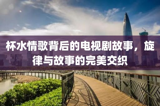 杯水情歌背后的電視劇故事，旋律與故事的完美交織