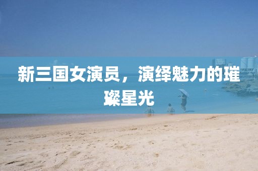 新三國(guó)女演員，演繹魅力的璀璨星光