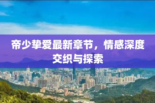 帝少摯愛最新章節(jié)，情感深度交織與探索