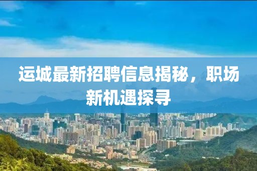 運(yùn)城最新招聘信息揭秘，職場(chǎng)新機(jī)遇探尋