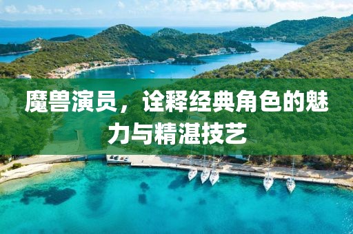 魔獸演員，詮釋經(jīng)典角色的魅力與精湛技藝