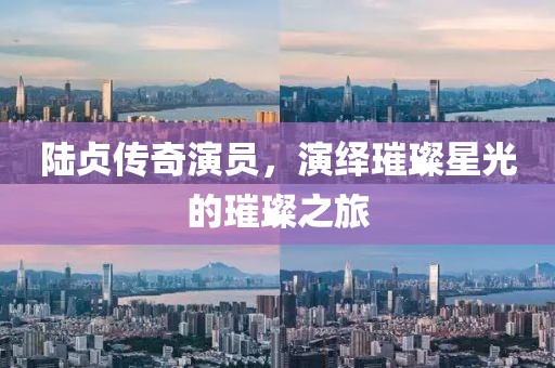 陸貞傳奇演員，演繹璀璨星光的璀璨之旅