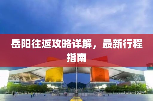岳陽往返攻略詳解，最新行程指南
